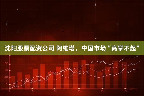 沈阳股票配资公司 阿维塔，中国市场“高攀不起”