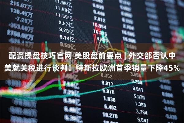 配资操盘技巧官网 美股盘前要点 | 外交部否认中美就关税进行谈判！特斯拉欧洲首季销量下降45%