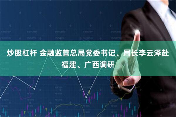 炒股杠杆 金融监管总局党委书记、局长李云泽赴福建、广西调研