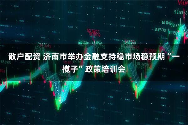 散户配资 济南市举办金融支持稳市场稳预期“一揽子”政策培训会