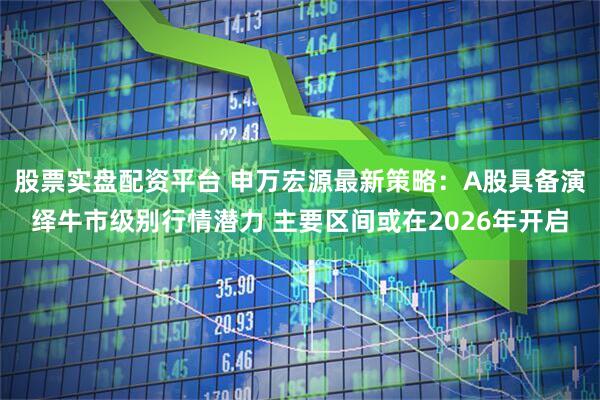 股票实盘配资平台 申万宏源最新策略：A股具备演绎牛市级别行情潜力 主要区间或在2026年开启