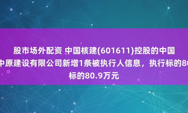 股市场外配资 中国核建(601611)控股的中国核工业中原建设有限公司新增1条被执行人信息，执行标的80.9万元