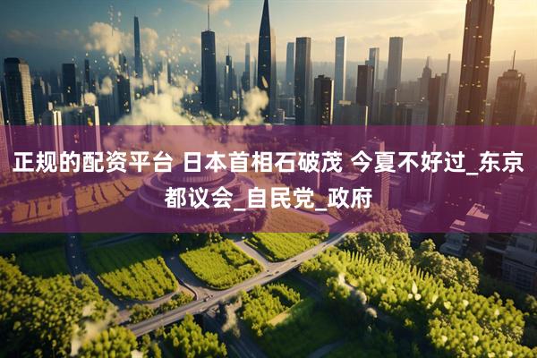 正规的配资平台 日本首相石破茂 今夏不好过_东京都议会_自民党_政府