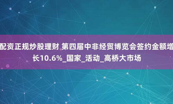 配资正规炒股理财 第四届中非经贸博览会签约金额增长10.6%_国家_活动_高桥大市场