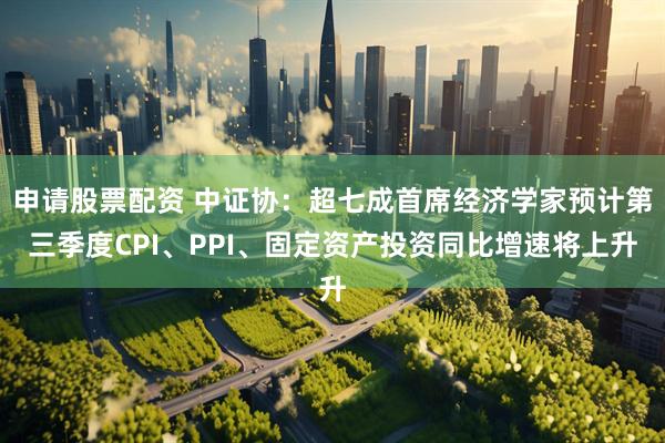 申请股票配资 中证协：超七成首席经济学家预计第三季度CPI、PPI、固定资产投资同比增速将上升