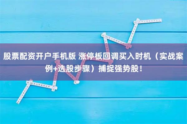 股票配资开户手机版 涨停板回调买入时机（实战案例+选股步骤）捕捉强势股！