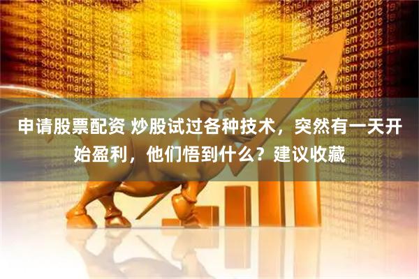 申请股票配资 炒股试过各种技术，突然有一天开始盈利，他们悟到什么？建议收藏