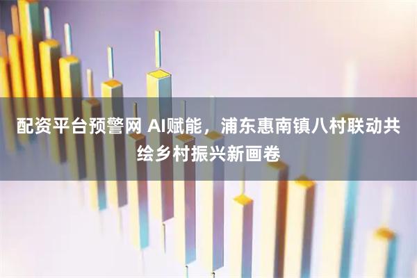 配资平台预警网 AI赋能，浦东惠南镇八村联动共绘乡村振兴新画卷