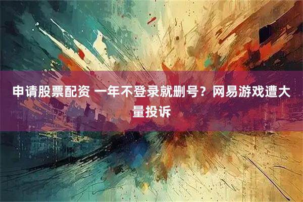 申请股票配资 一年不登录就删号？网易游戏遭大量投诉