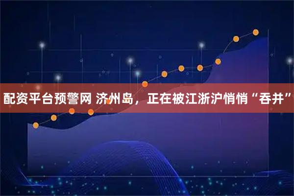 配资平台预警网 济州岛，正在被江浙沪悄悄“吞并”