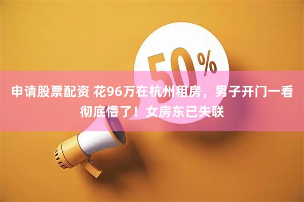 申请股票配资 花96万在杭州租房，男子开门一看彻底懵了！女房东已失联