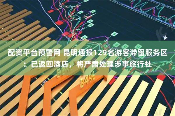 配资平台预警网 昆明通报129名游客滞留服务区：已返回酒店，将严肃处理涉事旅行社