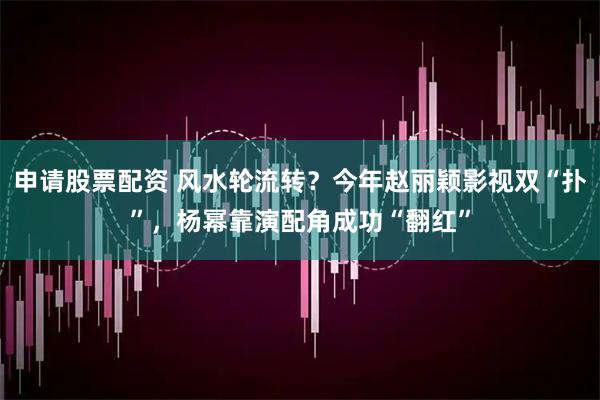 申请股票配资 风水轮流转？今年赵丽颖影视双“扑”，杨幂靠演配角成功“翻红”