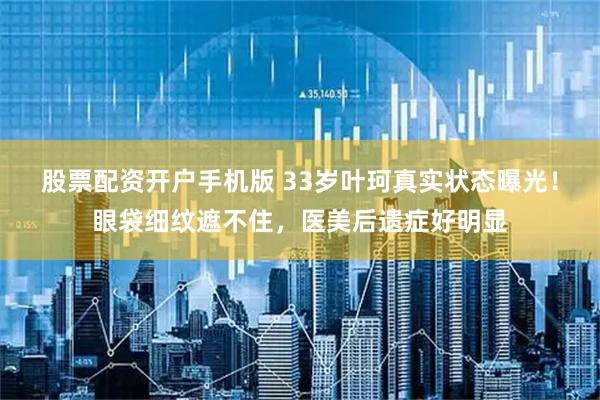 股票配资开户手机版 33岁叶珂真实状态曝光！眼袋细纹遮不住，医美后遗症好明显