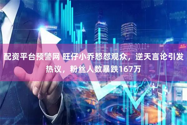 配资平台预警网 旺仔小乔怒怼观众，逆天言论引发热议，粉丝人数暴跌167万