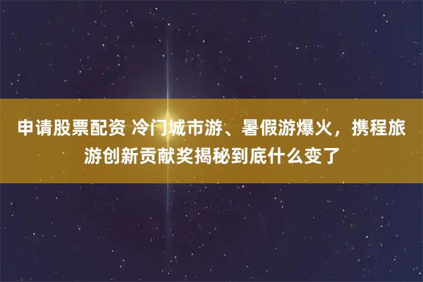 申请股票配资 冷门城市游、暑假游爆火，携程旅游创新贡献奖揭秘到底什么变了