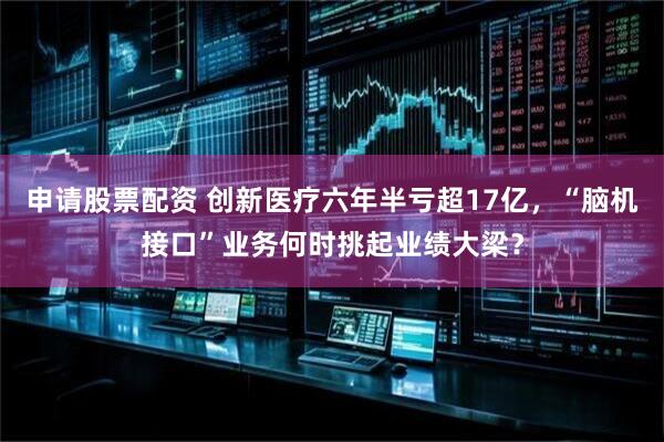 申请股票配资 创新医疗六年半亏超17亿，“脑机接口”业务何时挑起业绩大梁？