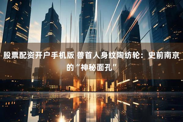 股票配资开户手机版 兽首人身纹陶纺轮：史前南京的“神秘面孔”