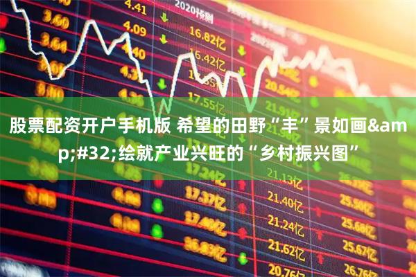 股票配资开户手机版 希望的田野“丰”景如画 绘就产业兴旺的“乡村振兴图”