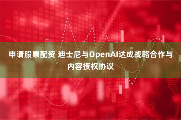 申请股票配资 迪士尼与OpenAI达成战略合作与内容授权协议
