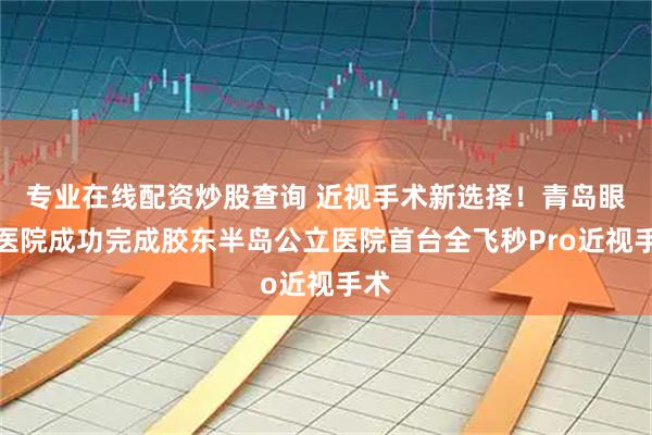 专业在线配资炒股查询 近视手术新选择！青岛眼科医院成功完成胶东半岛公立医院首台全飞秒Pro近视手术