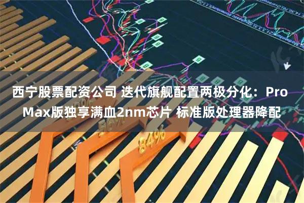 西宁股票配资公司 迭代旗舰配置两极分化：Pro Max版独享满血2nm芯片 标准版处理器降配