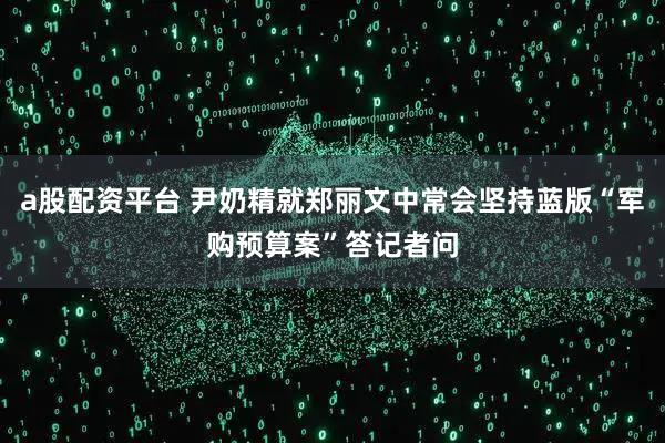 a股配资平台 尹奶精就郑丽文中常会坚持蓝版“军购预算案”答记者问