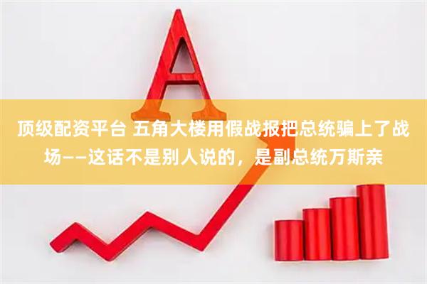 顶级配资平台 五角大楼用假战报把总统骗上了战场——这话不是别人说的，是副总统万斯亲